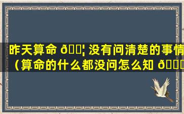 昨天算命 🐦 没有问清楚的事情（算命的什么都没问怎么知 🐅 道我家里的事）